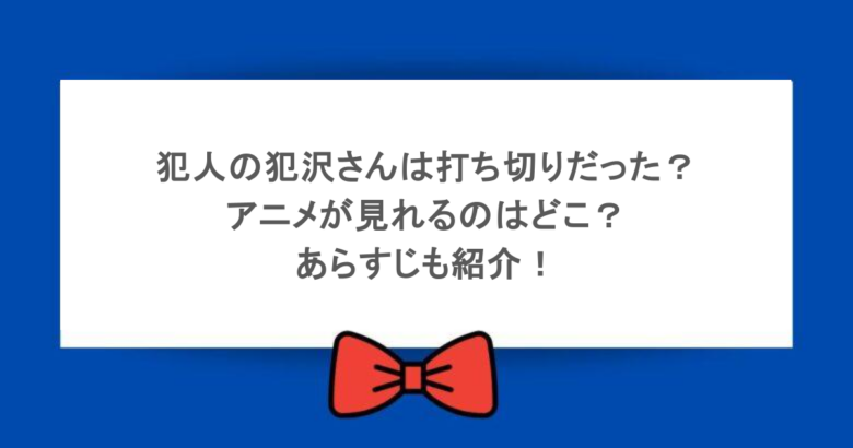 犯人の犯沢さんは打ち切りだった？アニメが見れるのはどこ？あらすじも紹介！