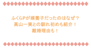 ふくらPが婿養子だったのはなぜ？高山一実との馴れ初めも紹介！離婚理由も！